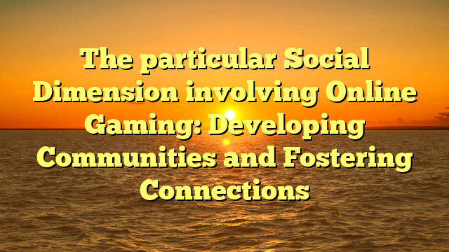 The particular Social Dimension involving Online Gaming: Developing Communities and Fostering Connections